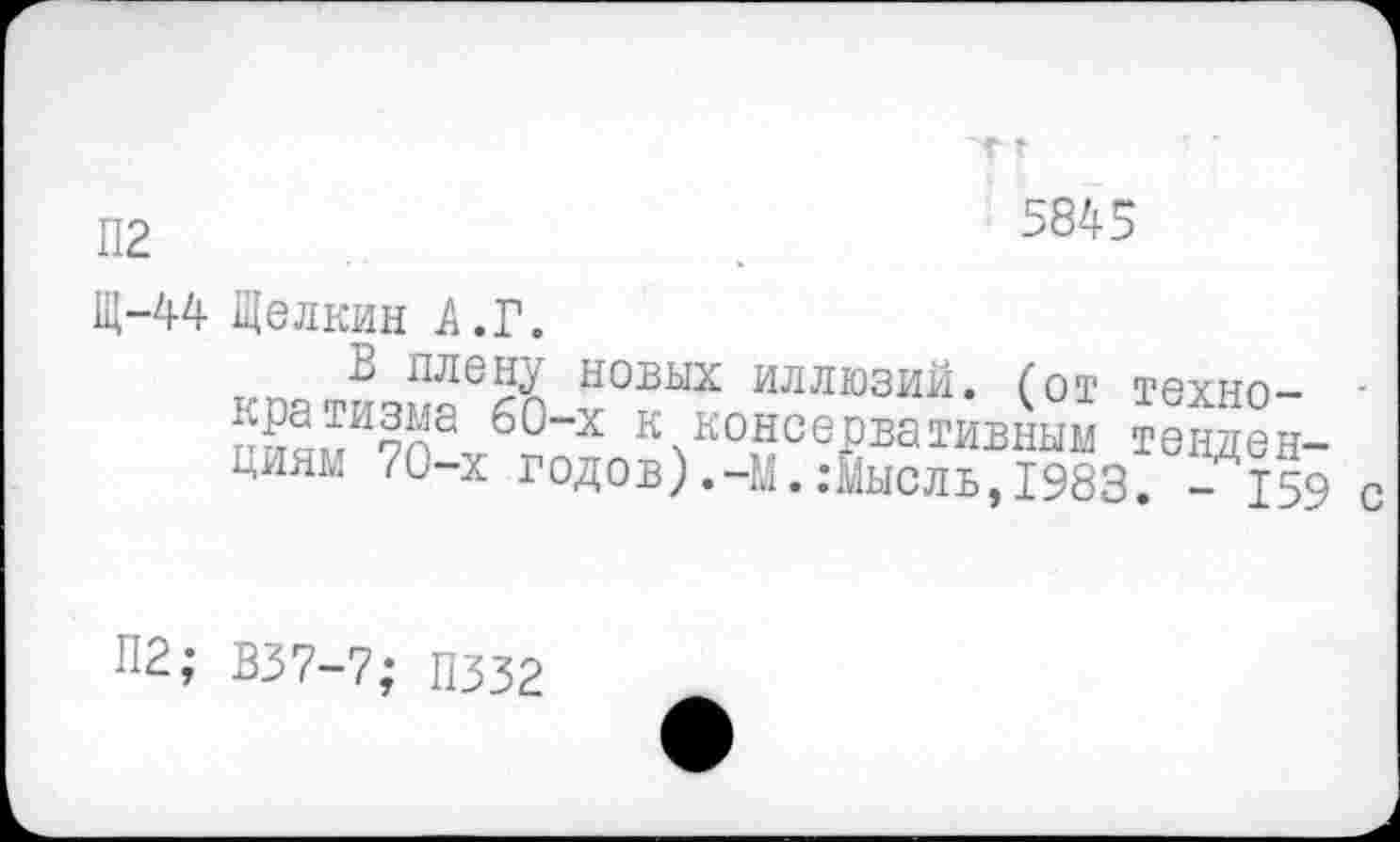 ﻿г »
5845
П2
Щ-44 Щелкин А.Г.
В плену новых иллюзий, (от техно-
« консерммвК; тенден-Ниям 70-х годов) ,-М. .-Мысль, 1983. - 159 с
П2; В37-7- ПЗЗ?